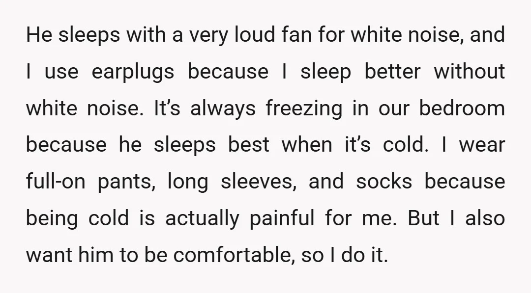 He sleeps with a very loud fan for white noise, and I use earplugs because I sleep better without white noise. It’s always freezing in our bedroom because he sleeps...