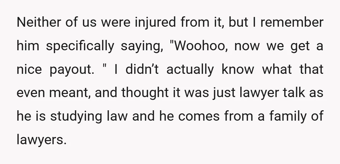 Neither of us were injured from it, but I remember him specifically saying, "Woohoo, now we get a nice payout. " I didn’t actually know what that even meant, and...
