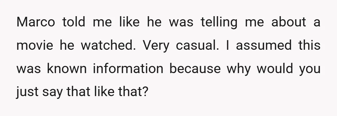 Marco told me like he was telling me about a movie he watched. Very casual. I assumed this was known information because why would you just say that like that?