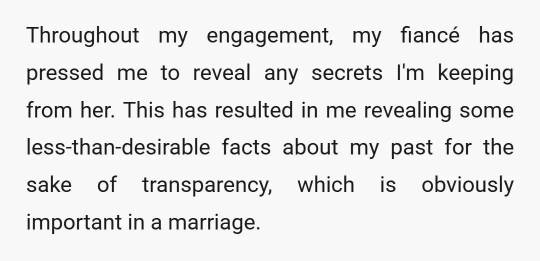 Throughout my engagement, my fiancé has pressed me to reveal any secrets I'm keeping from her. This has resulted in me revealing some less-than-desirable facts about my past for the...