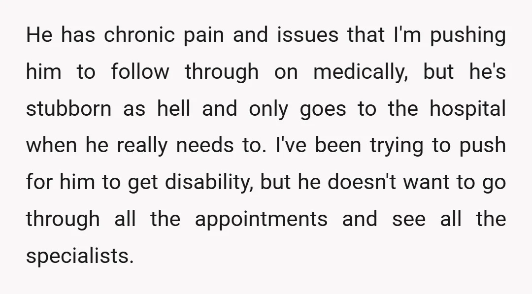 He has chronic pain and issues that I'm pushing him to follow through on medically, but he's stubborn as hell and only goes to the hospital when he really needs...