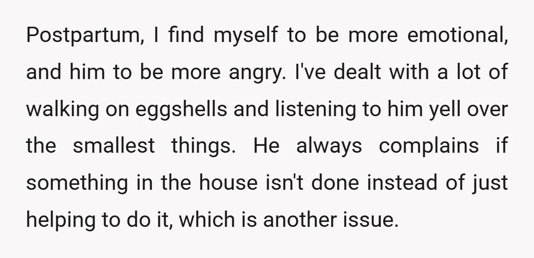 Postpartum, I find myself to be more emotional, and him to be more angry. I've dealt with a lot of walking on eggshells and listening to him yell over the...