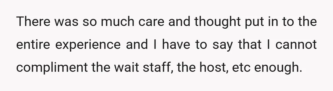 There was so much care and thought put in to the entire experience and I have to say that I cannot compliment the wait staff, the host, etc enough.