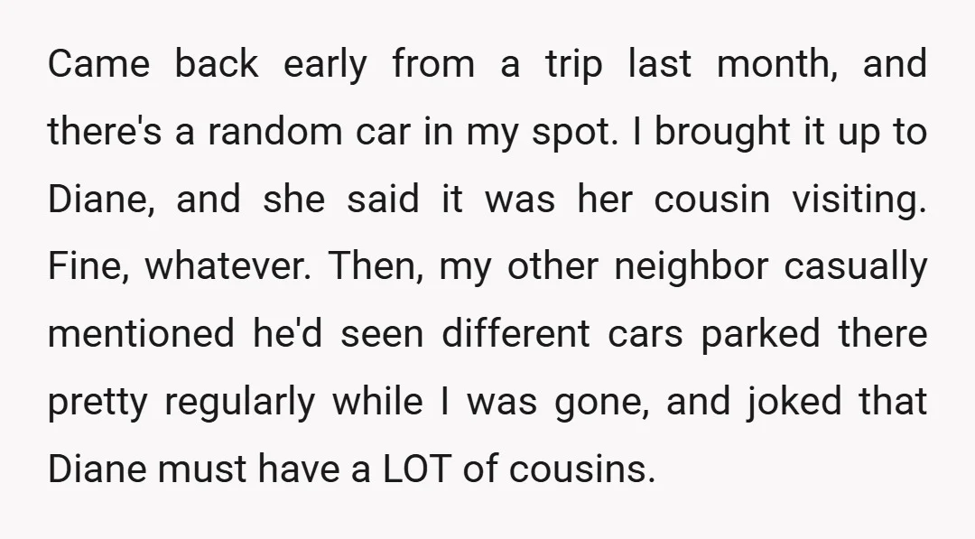 Came back early from a trip last month, and there's a random car in my spot. I brought it up to Diane, and she said it was her cousin visiting....