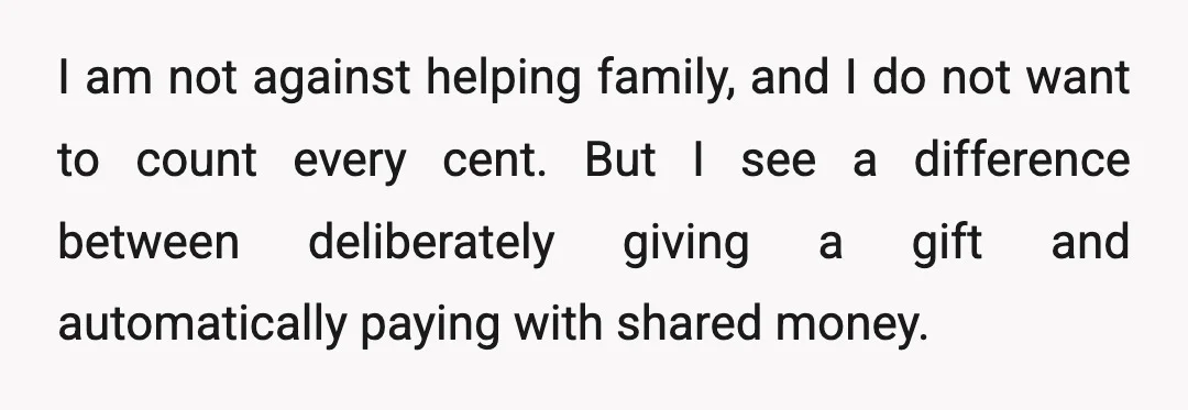I am not against helping family, and I do not want to count every cent. But I see a difference between deliberately giving a gift and automatically paying with shared...