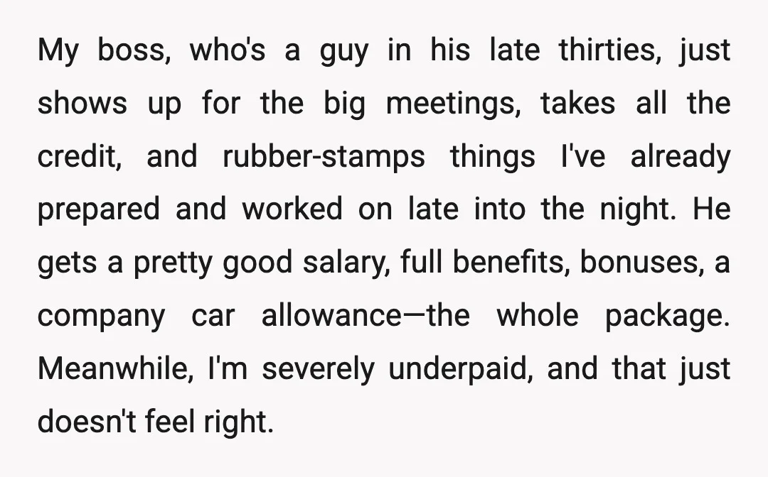My boss, who's a guy in his late thirties, just shows up for the big meetings, takes all the credit, and rubber-stamps things I've already prepared and worked on late...