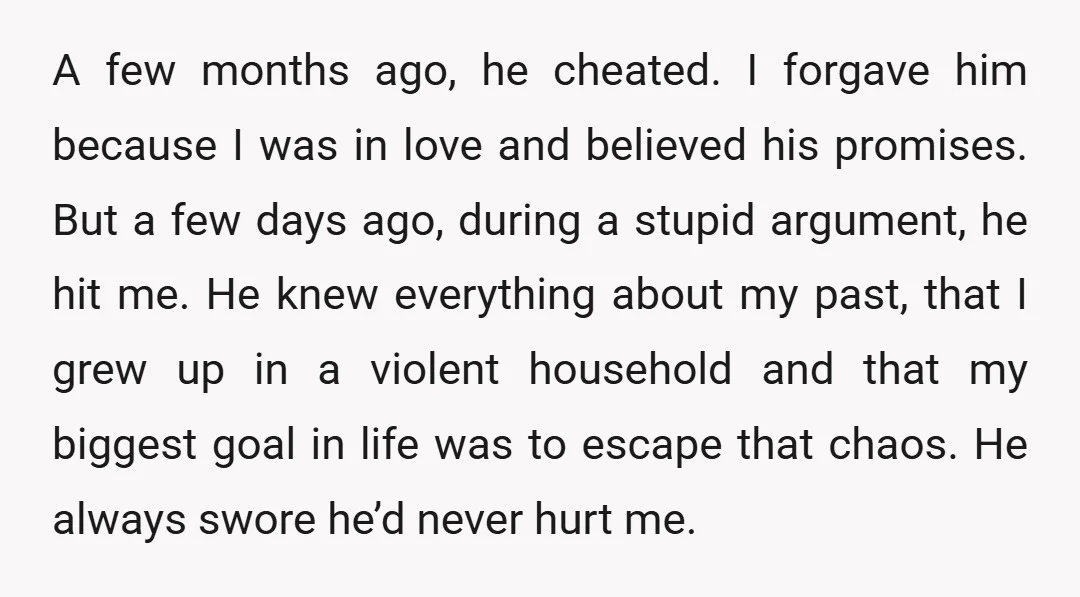 A few months ago, he cheated. I forgave him because I was in love and believed his promises. But a few days ago, during a stupid argument, he hit me....