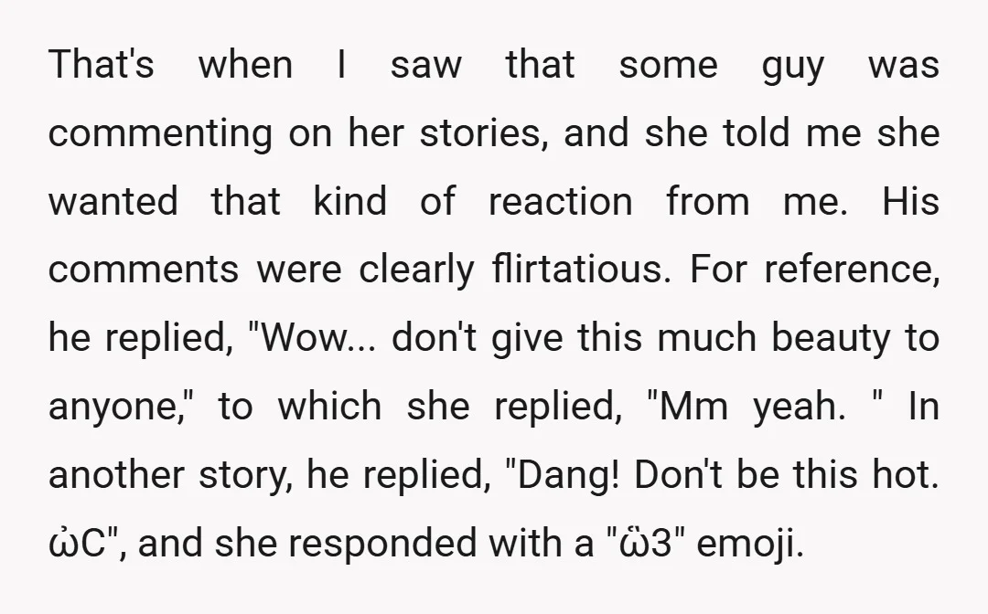 That's when I saw that some guy was commenting on her stories, and she told me she wanted that kind of reaction from me. His comments were clearly flirtatious. For...