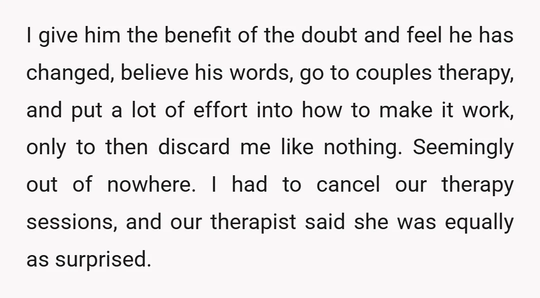 I give him the benefit of the doubt and feel he has changed, believe his words, go to couples therapy, and put a lot of effort into how to make...