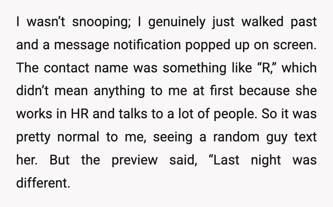 I wasn’t snooping; I genuinely just walked past and a message notification popped up on screen. The contact name was something like “R,” which didn’t mean anything to me at...