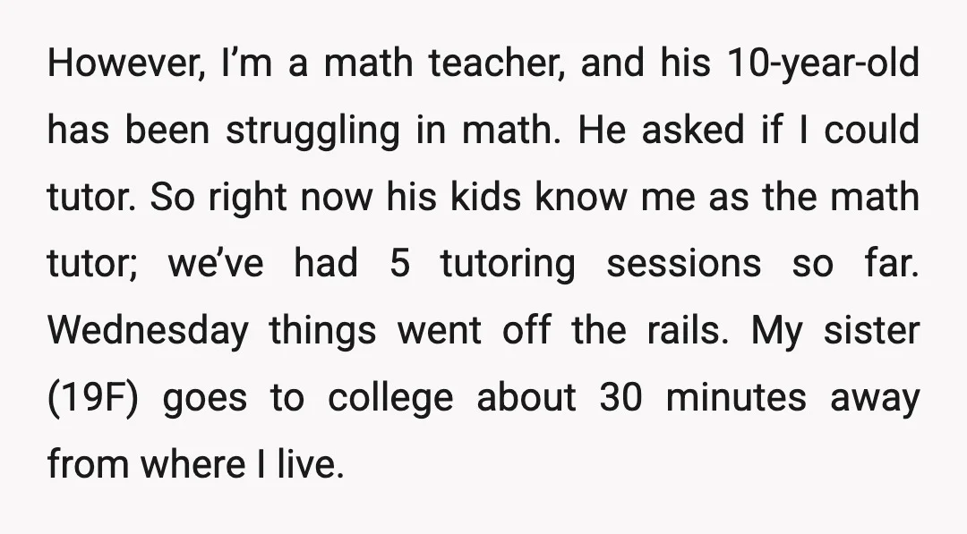 However, I’m a math teacher, and his 10-year-old has been struggling in math. He asked if I could tutor. So right now his kids know me as the math tutor;...