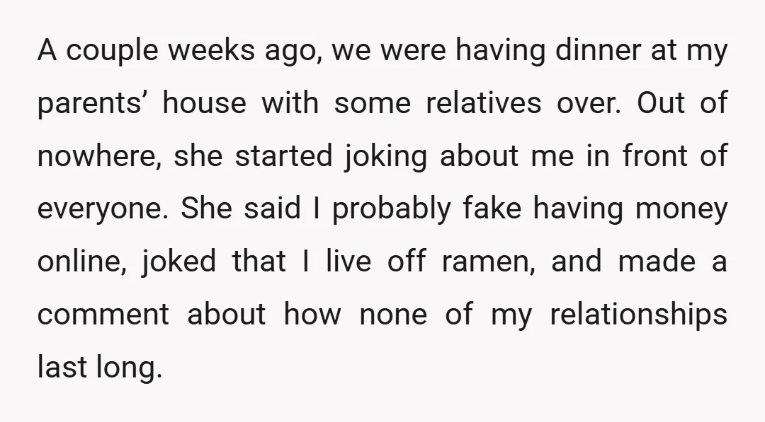 A couple weeks ago, we were having dinner at my parents’ house with some relatives over. Out of nowhere, she started joking about me in front of everyone. She said...
