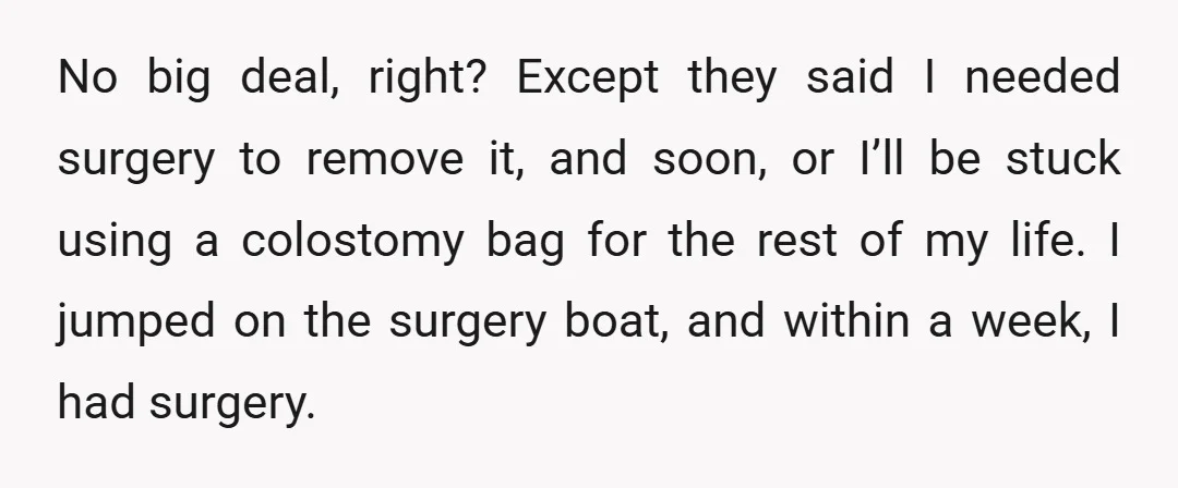 No big deal, right? Except they said I needed surgery to remove it, and soon, or I’ll be stuck using a colostomy bag for the rest of my life. I...