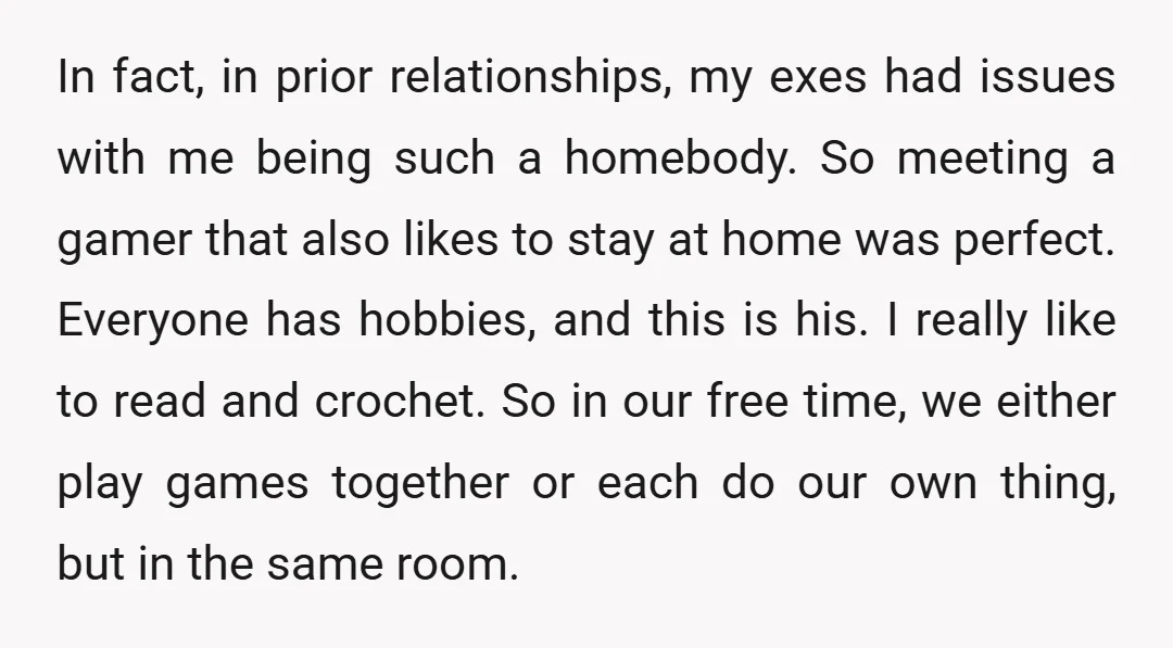 In fact, in prior relationships, my exes had issues with me being such a homebody. So meeting a gamer that also likes to stay at home was perfect. Everyone has...