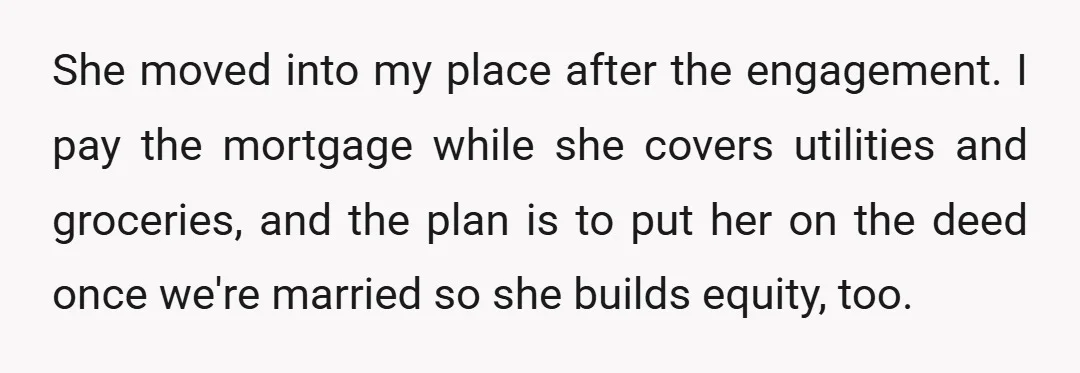 She moved into my place after the engagement. I pay the mortgage while she covers utilities and groceries, and the plan is to put her on the deed once we're...