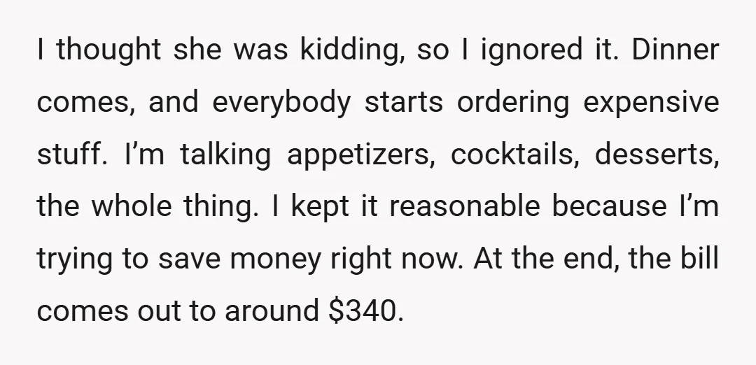I thought she was kidding, so I ignored it. Dinner comes, and everybody starts ordering expensive stuff. I’m talking appetizers, cocktails, desserts, the whole thing. I kept it reasonable because...