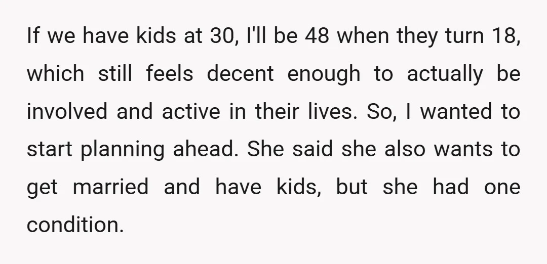 If we have kids at 30, I'll be 48 when they turn 18, which still feels decent enough to actually be involved and active in their lives. So, I wanted...