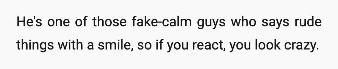 He's one of those fake-calm guys who says rude things with a smile, so if you react, you look crazy.