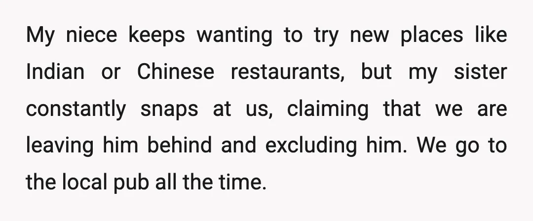 My niece keeps wanting to try new places like Indian or Chinese restaurants, but my sister constantly snaps at us, claiming that we are leaving him behind and excluding him....