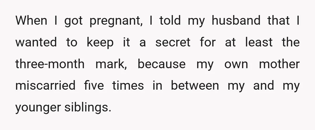 When I got pregnant, I told my husband that I wanted to keep it a secret for at least the three-month mark, because my own mother miscarried five times in...