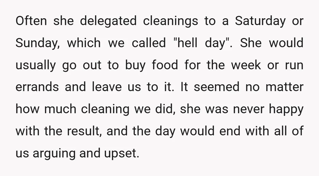 Often she delegated cleanings to a Saturday or Sunday, which we called "hell day". She would usually go out to buy food for the week or run errands and leave...