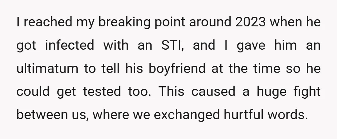 I reached my breaking point around 2023 when he got infected with an STI, and I gave him an ultimatum to tell his boyfriend at the time so he could...