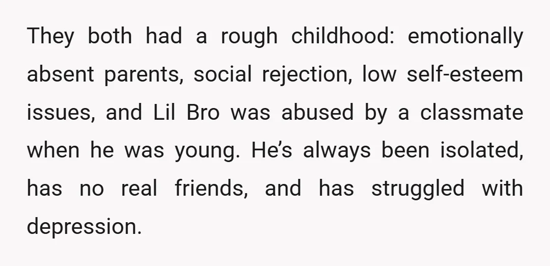 They both had a rough childhood: emotionally absent parents, social rejection, low self-esteem issues, and Lil Bro was abused by a classmate when he was young. He’s always been isolated,...