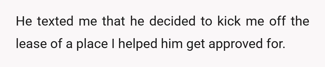 He texted me that he decided to kick me off the lease of a place I helped him get approved for.