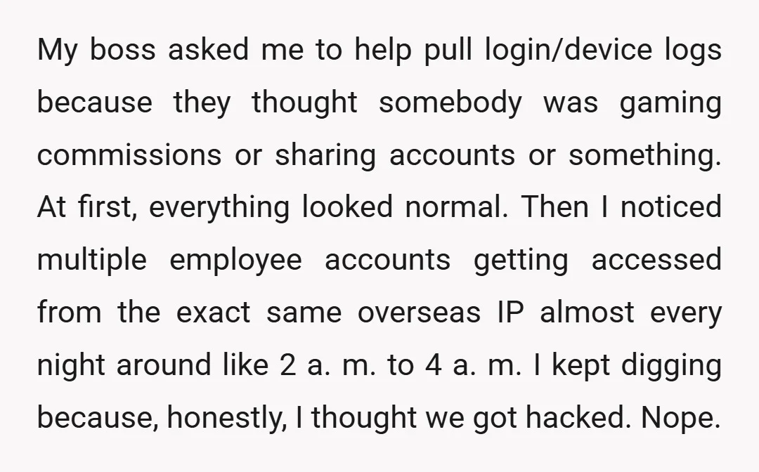 My boss asked me to help pull login/device logs because they thought somebody was gaming commissions or sharing accounts or something. At first, everything looked normal. Then I noticed multiple...