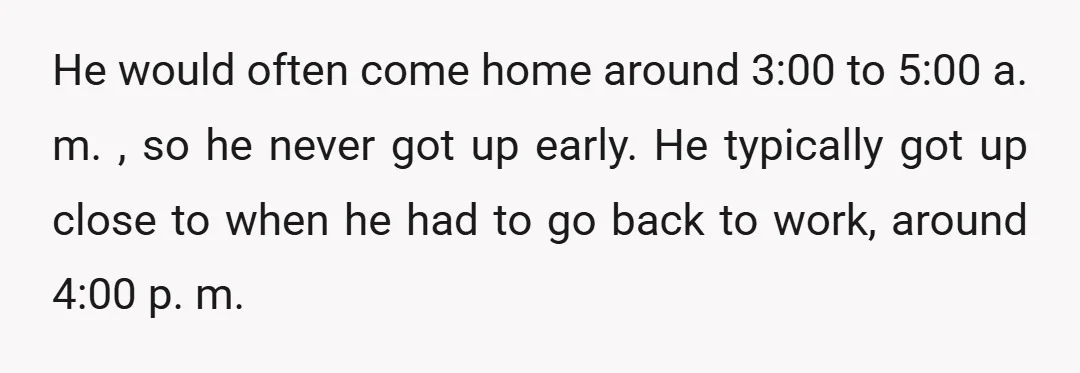 He would often come home around 3:00 to 5:00 a. m. , so he never got up early. He typically got up close to when he had to go back...
