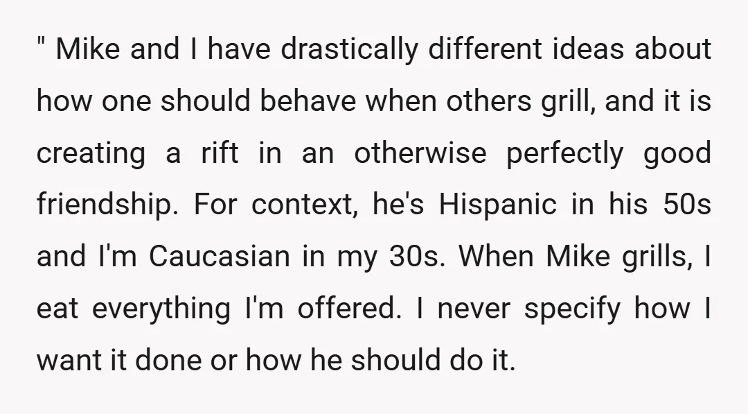 " Mike and I have drastically different ideas about how one should behave when others grill, and it is creating a rift in an otherwise perfectly good friendship. For context,...