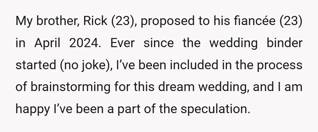 My brother, Rick (23), proposed to his fiancée (23) in April 2024. Ever since the wedding binder started (no joke), I’ve been included in the process of brainstorming for this...