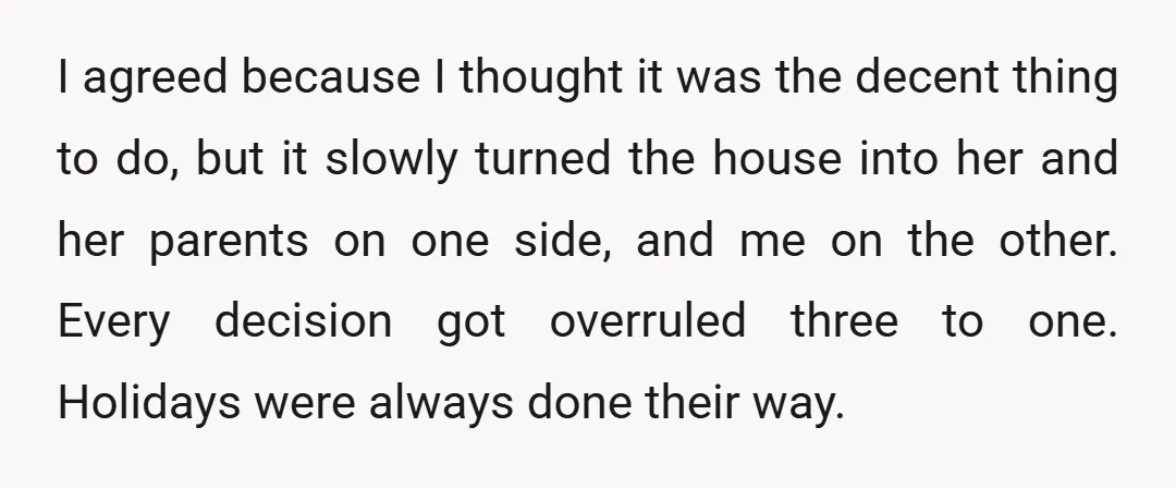 I agreed because I thought it was the decent thing to do, but it slowly turned the house into her and her parents on one side, and me on the...