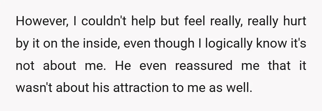 However, I couldn't help but feel really, really hurt by it on the inside, even though I logically know it's not about me. He even reassured me that it wasn't...