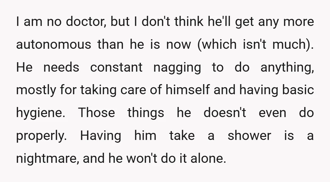 I am no doctor, but I don't think he'll get any more autonomous than he is now (which isn't much). He needs constant nagging to do anything, mostly for taking...