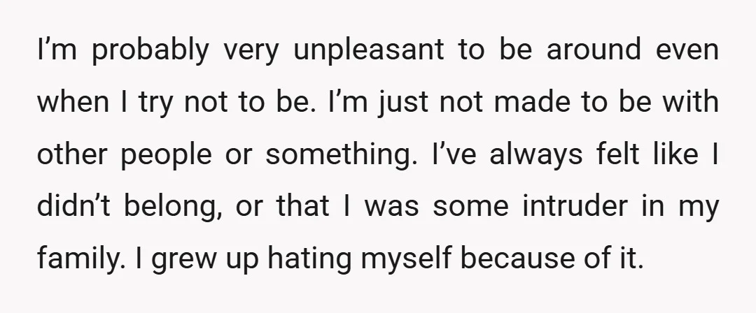 I’m probably very unpleasant to be around even when I try not to be. I’m just not made to be with other people or something. I’ve always felt like I...