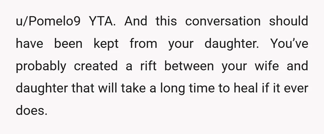 u/Pomelo9 YTA. And this conversation should have been kept from your daughter. You’ve probably created a rift between your wife and daughter that will take a long time to heal...
