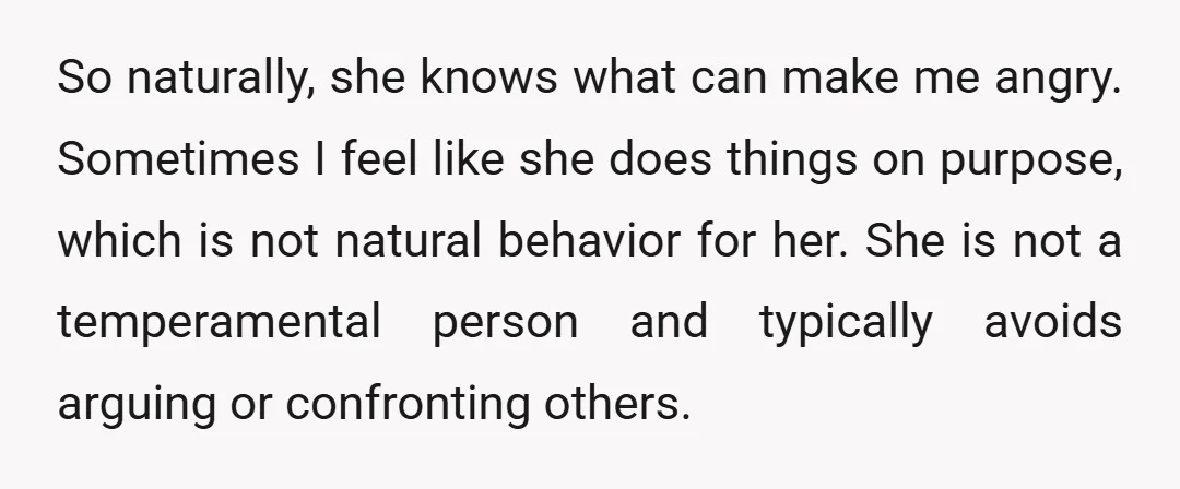So naturally, she knows what can make me angry. Sometimes I feel like she does things on purpose, which is not natural behavior for her. She is not a temperamental...