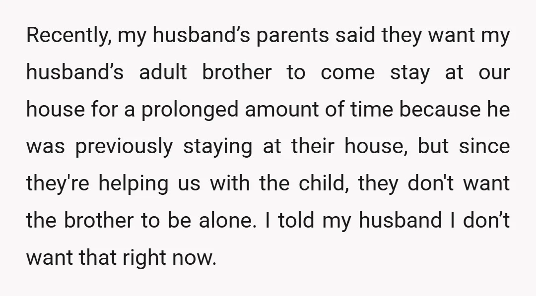 Recently, my husband’s parents said they want my husband’s adult brother to come stay at our house for a prolonged amount of time because he was previously staying at their...