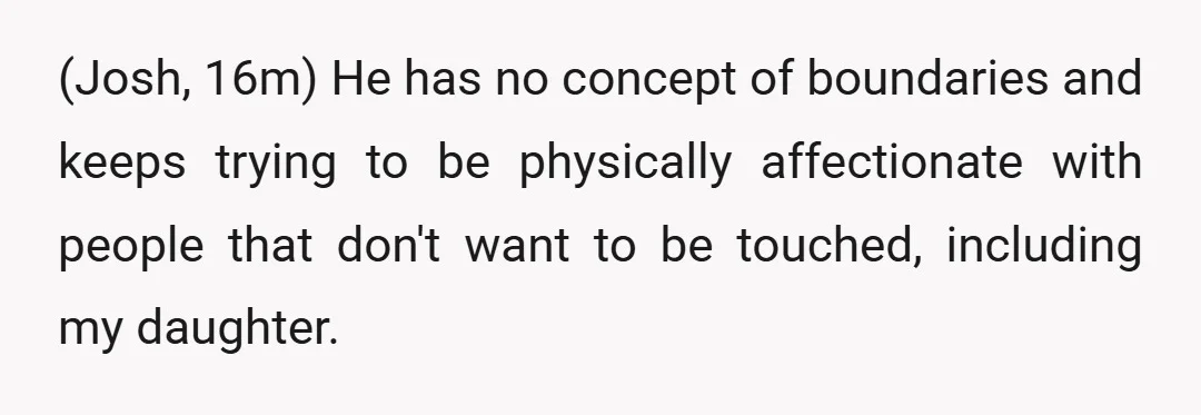 (Josh, 16m) He has no concept of boundaries and keeps trying to be physically affectionate with people that don't want to be touched, including my daughter.