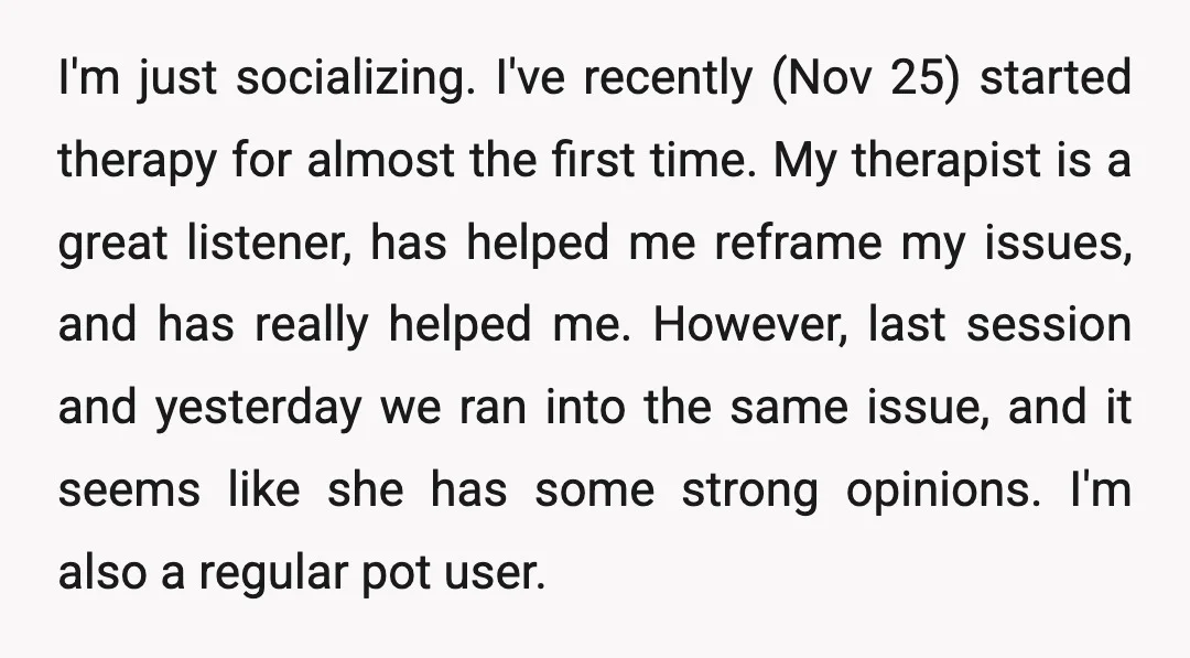 I'm just socializing. I've recently (Nov 25) started therapy for almost the first time. My therapist is a great listener, has helped me reframe my issues, and has really helped...
