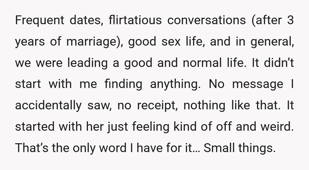 Frequent dates, flirtatious conversations (after 3 years of marriage), good sex life, and in general, we were leading a good and normal life. It didn’t start with me finding anything....