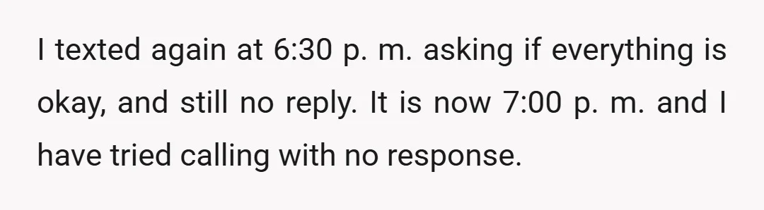 I texted again at 6:30 p. m. asking if everything is okay, and still no reply. It is now 7:00 p. m. and I have tried calling with no response.