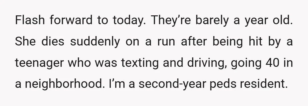 Flash forward to today. They’re barely a year old. She dies suddenly on a run after being hit by a teenager who was texting and driving, going 40 in a...