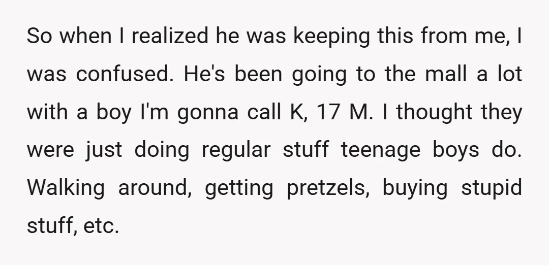 So when I realized he was keeping this from me, I was confused. He's been going to the mall a lot with a boy I'm gonna call K, 17 M....