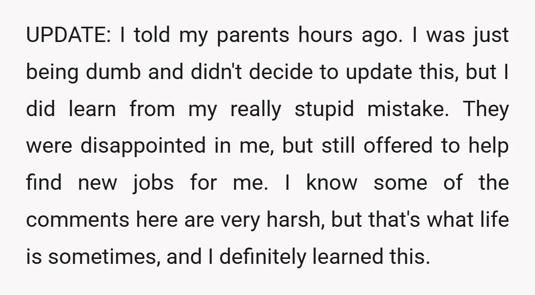 UPDATE: I told my parents hours ago. I was just being dumb and didn't decide to update this, but I did learn from my really stupid mistake. They were disappointed...