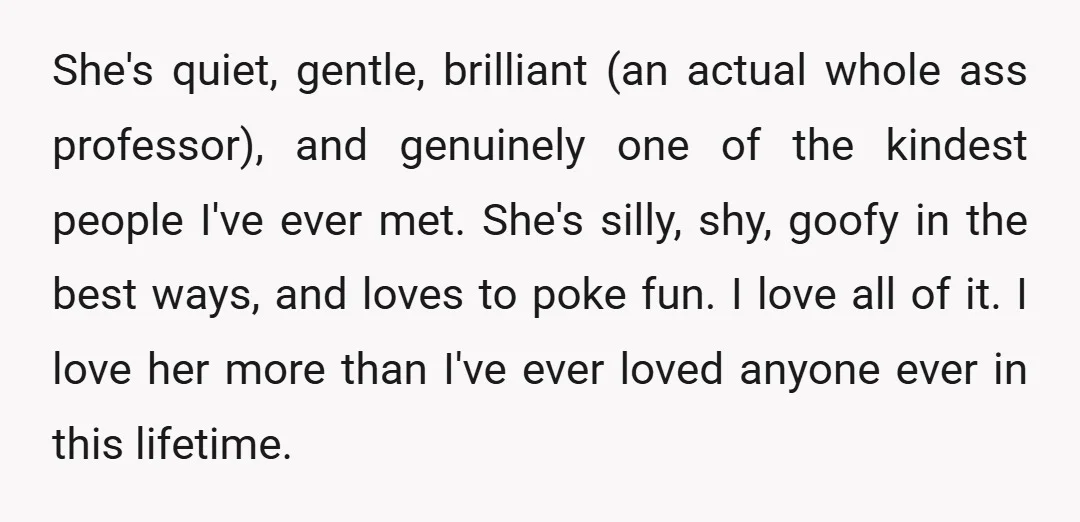 She's quiet, gentle, brilliant (an actual whole ass professor), and genuinely one of the kindest people I've ever met. She's silly, shy, goofy in the best ways, and loves to...