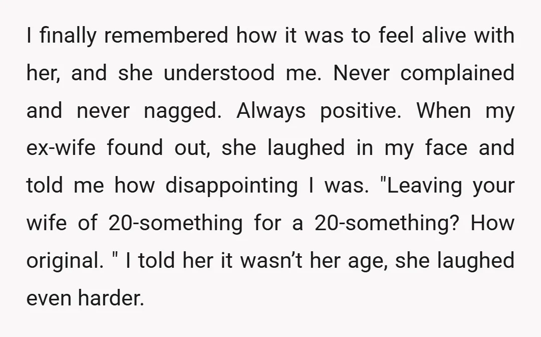 I finally remembered how it was to feel alive with her, and she understood me. Never complained and never nagged. Always positive. When my ex-wife found out, she laughed in...