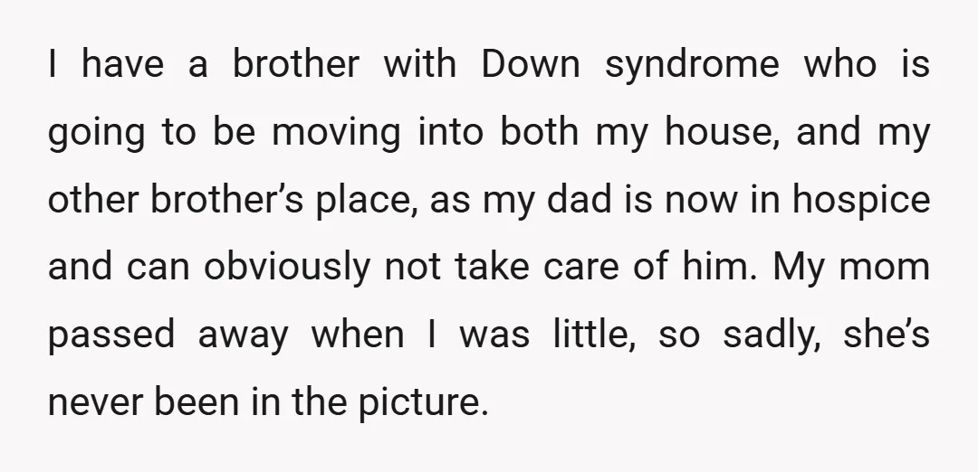 I have a brother with Down syndrome who is going to be moving into both my house, and my other brother’s place, as my dad is now in hospice and...