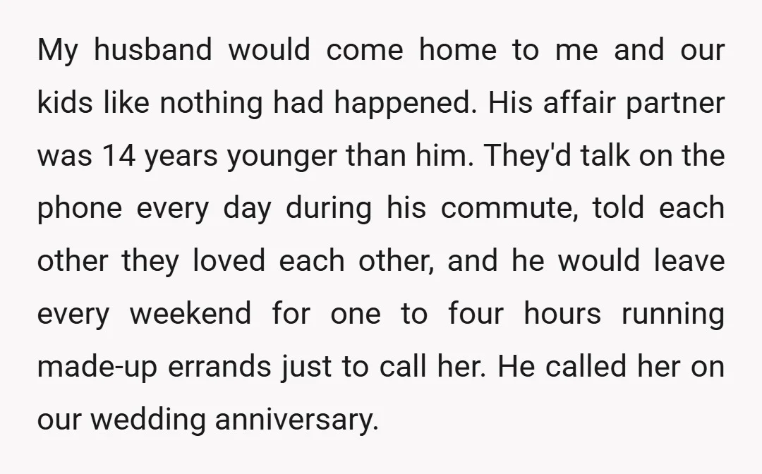 My husband would come home to me and our kids like nothing had happened. His affair partner was 14 years younger than him. They'd talk on the phone every day...
